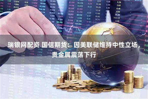 瑞银网配资 国信期货：因美联储维持中性立场，贵金属震荡下行
