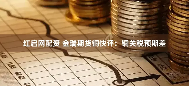 红启网配资 金瑞期货铜快评：铜关税预期差