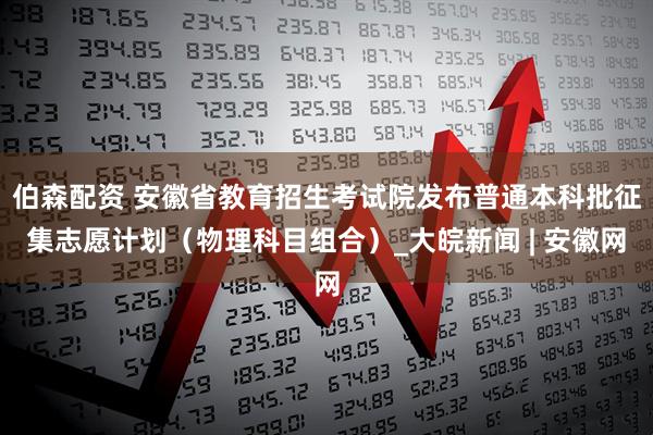伯森配资 安徽省教育招生考试院发布普通本科批征集志愿计划（物理科目组合）_大皖新闻 | 安徽网