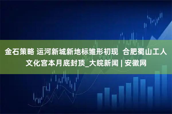 金石策略 运河新城新地标雏形初现  合肥蜀山工人文化宫本月底封顶_大皖新闻 | 安徽网