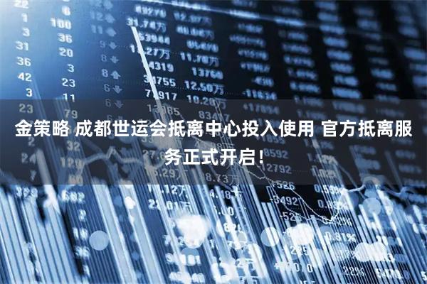 金策略 成都世运会抵离中心投入使用 官方抵离服务正式开启！