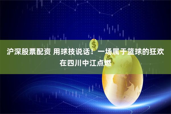 沪深股票配资 用球技说话！一场属于篮球的狂欢在四川中江点燃