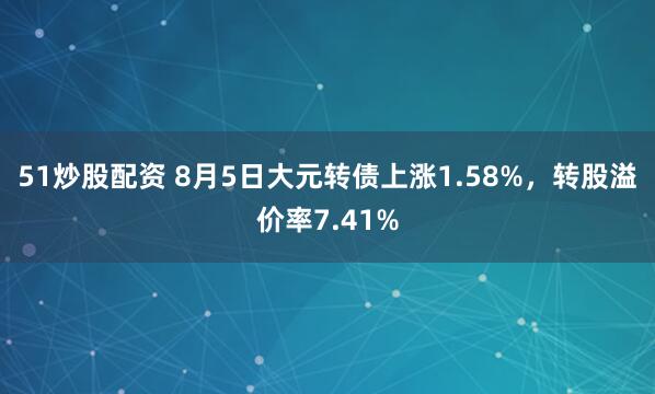 51炒股配资 8月5日大元转债上涨1.58%，转股溢价率7.41%