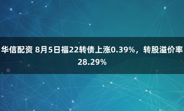 华信配资 8月5日福22转债上涨0.39%，转股溢价率28.29%
