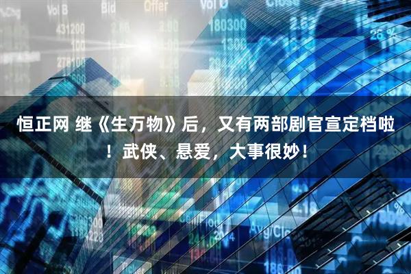 恒正网 继《生万物》后，又有两部剧官宣定档啦！武侠、悬爱，大事很妙！