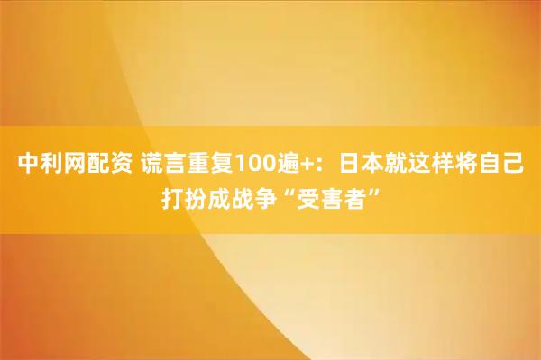 中利网配资 谎言重复100遍+：日本就这样将自己打扮成战争“受害者”