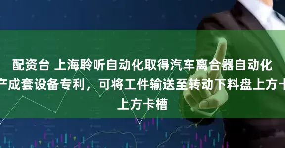 配资台 上海聆听自动化取得汽车离合器自动化生产成套设备专利，可将工件输送至转动下料盘上方卡槽