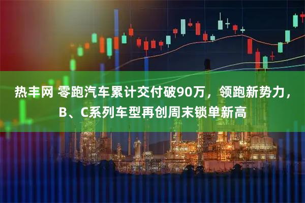 热丰网 零跑汽车累计交付破90万，领跑新势力，B、C系列车型再创周末锁单新高
