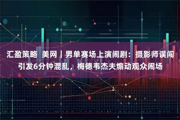 汇盈策略  美网｜男单赛场上演闹剧：摄影师误闯引发6分钟混乱，梅德韦杰夫煽动观众闹场