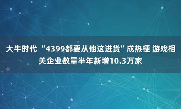大牛时代 “4399都要从他这进货”成热梗 游戏相关企业数量半年新增10.3万家