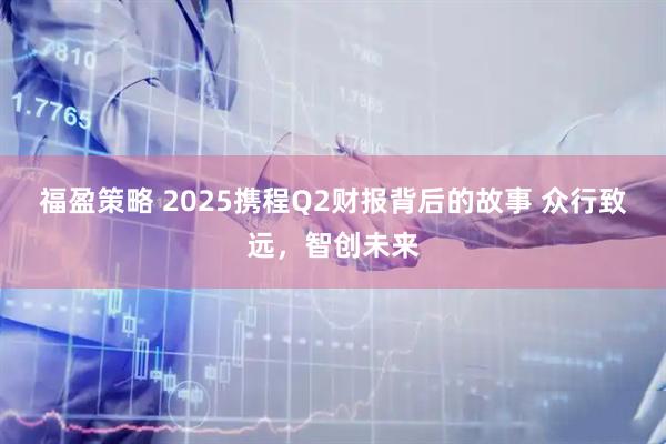 福盈策略 2025携程Q2财报背后的故事 众行致远，智创未来