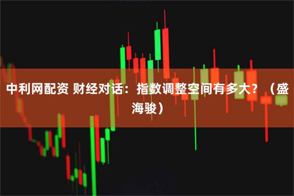 中利网配资 财经对话：指数调整空间有多大？（盛海骏）