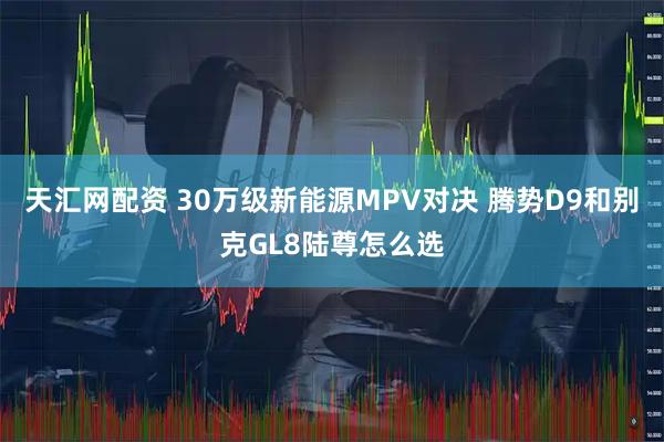 天汇网配资 30万级新能源MPV对决 腾势D9和别克GL8陆尊怎么选