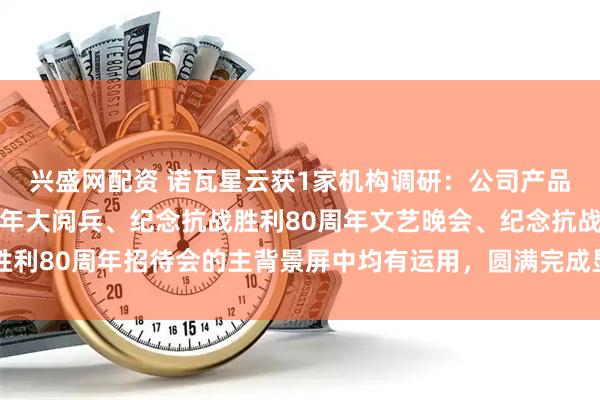 兴盛网配资 诺瓦星云获1家机构调研：公司产品在纪念抗战胜利80周年大阅兵、纪念抗战胜利80周年文艺晚会、纪念抗战胜利80周年招待会的主背景屏中均有运用，圆满完成显示保障任务（附调研问答）