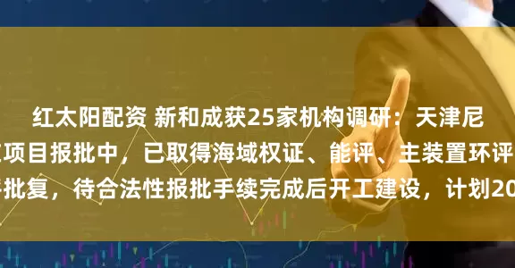 红太阳配资 新和成获25家机构调研：天津尼龙新材料项目目前尚在项目报批中，已取得海域权证、能评、主装置环评批复，待合法性报批手续完成后开工建设，计划2027年建成（附调研问答）