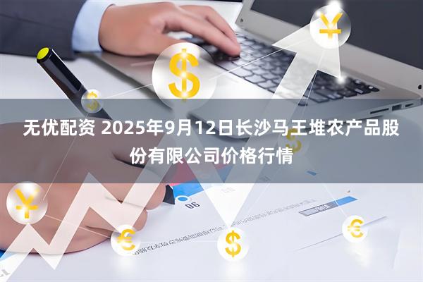 无优配资 2025年9月12日长沙马王堆农产品股份有限公司价格行情