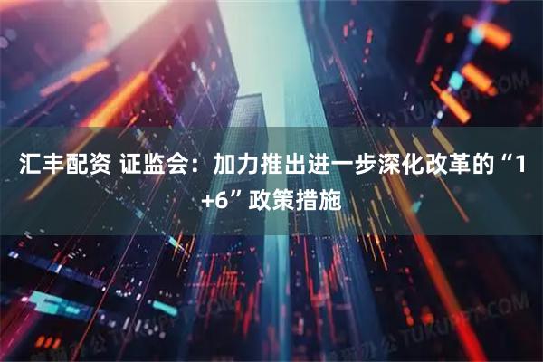 汇丰配资 证监会：加力推出进一步深化改革的“1+6”政策措施