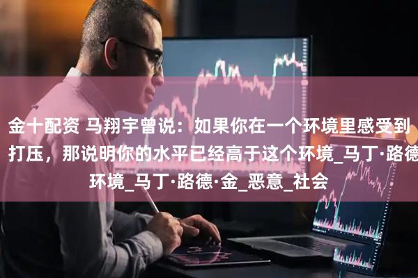 金十配资 马翔宇曾说：如果你在一个环境里感受到了过多的嫉妒，打压，那说明你的水平已经高于这个环境_马丁·路德·金_恶意_社会