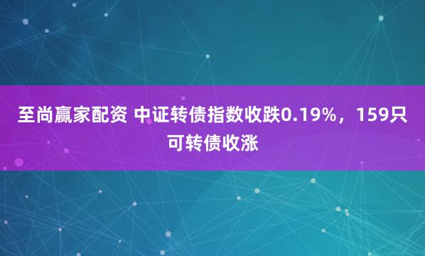 至尚赢家配资 中证转债指数收跌0.19%，159只可转债收涨