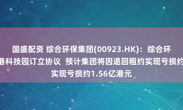 国盛配资 综合环保集团(00923.HK)：综合环保策划与香港科技园订立协议  预计集团将因退回租约实现亏损约1.56亿港元
