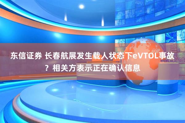 东信证券 长春航展发生载人状态下eVTOL事故？相关方表示正在确认信息
