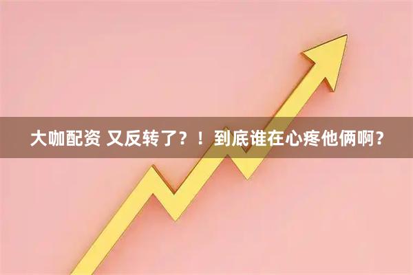 大咖配资 又反转了？！到底谁在心疼他俩啊？