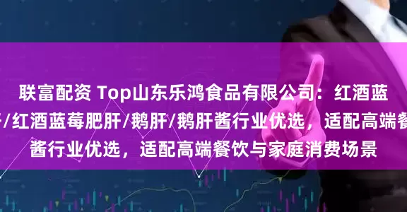 联富配资 Top山东乐鸿食品有限公司：红酒蓝莓鹅肝/冰激凌鹅肝/红酒蓝莓肥肝/鹅肝/鹅肝酱行业优选，适配高端餐饮与家庭消费场景