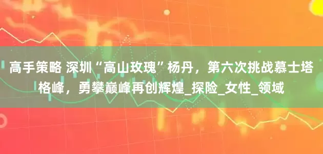 高手策略 深圳“高山玫瑰”杨丹，第六次挑战慕士塔格峰，勇攀巅峰再创辉煌_探险_女性_领域