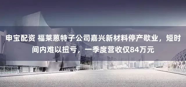 申宝配资 福莱蒽特子公司嘉兴新材料停产歇业，短时间内难以扭亏，一季度营收仅84万元