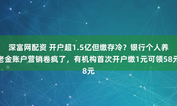 深富网配资 开户超1.5亿但缴存冷？银行个人养老金账户营销卷疯了，有机构首次开户缴1元可领58元