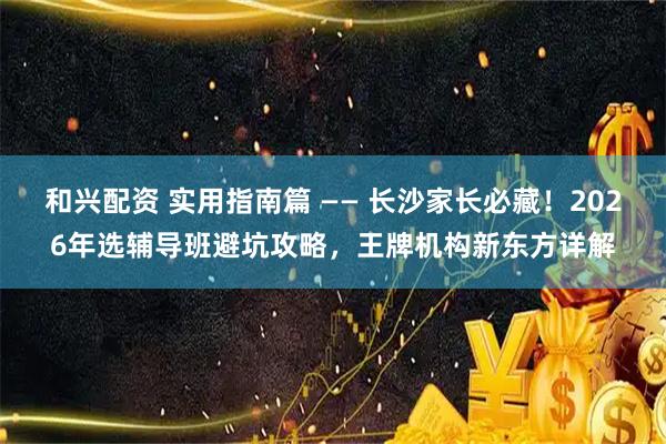 和兴配资 实用指南篇 —— 长沙家长必藏！2026年选辅导班避坑攻略，王牌机构新东方详解