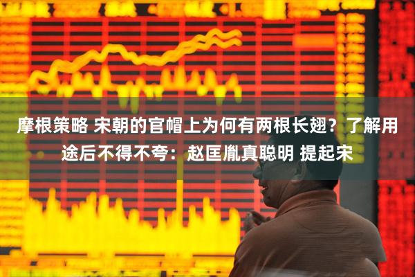 摩根策略 宋朝的官帽上为何有两根长翅？了解用途后不得不夸：赵匡胤真聪明 提起宋