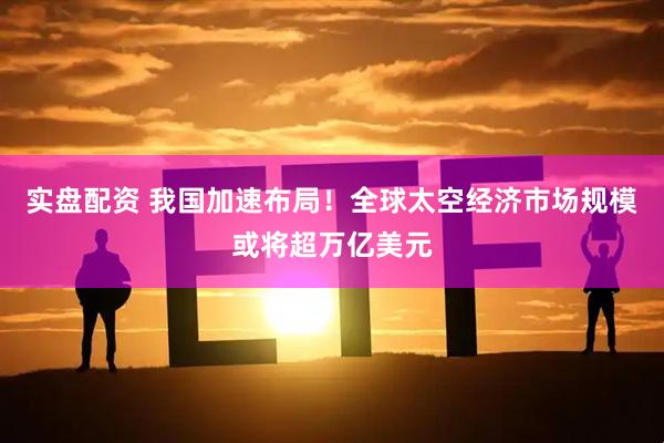 实盘配资 我国加速布局！全球太空经济市场规模或将超万亿美元